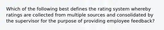 Which of the following best defines the rating system whereby ratings are collected from multiple sources and consolidated by the supervisor for the purpose of providing employee feedback?