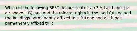 Which of the following BEST defines real estate? A)Land and the air above it B)Land and the mineral rights in the land C)Land and the buildings permanently affixed to it D)Land and all things permanently affixed to it