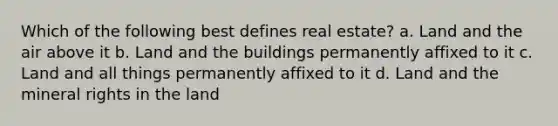 Which of the following best defines real estate? a. Land and the air above it b. Land and the buildings permanently affixed to it c. Land and all things permanently affixed to it d. Land and the mineral rights in the land