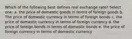 Which of the following best defines real exchange rate? Select one: a. the price of domestic goods in terms of foreign goods b. The price of domestic currency in terms of foreign bonds c. the price of domestic currency in terms of foreign currency d. the price of foreign bonds in terms of domestic bonds e. the price of foreign currency in terms of domestic currency