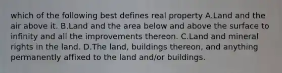 which of the following best defines real property A.Land and the air above it. B.Land and the area below and above the surface to infinity and all the improvements thereon. C.Land and mineral rights in the land. D.The land, buildings thereon, and anything permanently affixed to the land and/or buildings.