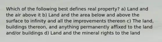 Which of the following best defines real property? a) Land and the air above it b) Land and the area below and above the surface to infinity and all the improvements thereon c) The land, buildings thereon, and anything permanently affixed to the land and/or buildings d) Land and the mineral rights to the land