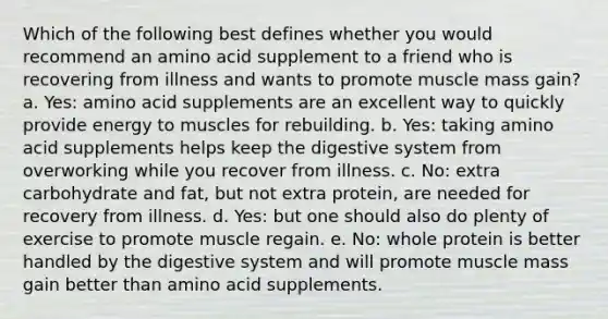 Which of the following best defines whether you would recommend an amino acid supplement to a friend who is recovering from illness and wants to promote muscle mass gain? a. Yes: amino acid supplements are an excellent way to quickly provide energy to muscles for rebuilding. b. Yes: taking amino acid supplements helps keep the digestive system from overworking while you recover from illness. c. No: extra carbohydrate and fat, but not extra protein, are needed for recovery from illness. d. Yes: but one should also do plenty of exercise to promote muscle regain. e. No: whole protein is better handled by the digestive system and will promote muscle mass gain better than amino acid supplements.