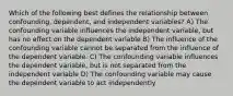 Which of the following best defines the relationship between confounding, dependent, and independent variables? A) The confounding variable influences the independent variable, but has no effect on the dependent variable B) The influence of the confounding variable cannot be separated from the influence of the dependent variable. C) The confounding variable influences the dependent variable, but is not separated from the independent variable D) The confounding variable may cause the dependent variable to act independently