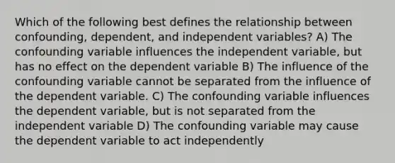 Which of the following best defines the relationship between confounding, dependent, and independent variables? A) The confounding variable influences the independent variable, but has no effect on the dependent variable B) The influence of the confounding variable cannot be separated from the influence of the dependent variable. C) The confounding variable influences the dependent variable, but is not separated from the independent variable D) The confounding variable may cause the dependent variable to act independently