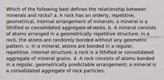 Which of the following best defines the relationship between minerals and rocks? a. A rock has an orderly, repetitive, geometrical, internal arrangement of minerals; a mineral is a lithified or consolidated aggregate of rocks. b. A mineral consists of atoms arranged in a geometrically repetitive structure; in a rock, the atoms are randomly bonded without any geometric pattern. c. In a mineral, atoms are bonded in a regular, repetitive, internal structure; a rock is a lithified or consolidated aggregate of mineral grains. d. A rock consists of atoms bonded in a regular, geometrically predictable arrangement; a mineral is a consolidated aggregate of rock particles.