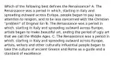 Which of the following best defines the Renaissance? A. The Renaissance was a period in which, starting in Italy and spreading outward across Europe, people began to pay less attention to religion, and to be less concerned with the Christian "problem" of Original Sin B. The Renaissance was a period in which, starting in Italy and spreading outward across Europe, artists began to make beautiful art, ending the period of ugly art that we call the Middle Ages. C. The Renaissance was a period in which, starting in Italy and spreading outward across Europe, artists, writers and other culturally influential people began to take the culture of ancient Greece and Rome as a guide and a standard of excellence