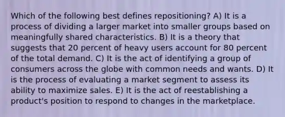 Which of the following best defines repositioning? A) It is a process of dividing a larger market into smaller groups based on meaningfully shared characteristics. B) It is a theory that suggests that 20 percent of heavy users account for 80 percent of the total demand. C) It is the act of identifying a group of consumers across the globe with common needs and wants. D) It is the process of evaluating a market segment to assess its ability to maximize sales. E) It is the act of reestablishing a product's position to respond to changes in the marketplace.