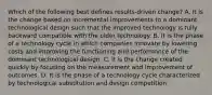 Which of the following best defines results-driven change? A. It is the change based on incremental improvements to a dominant technological design such that the improved technology is fully backward compatible with the older technology. B. It is the phase of a technology cycle in which companies innovate by lowering costs and improving the functioning and performance of the dominant technological design. C. It is the change created quickly by focusing on the measurement and improvement of outcomes. D. It is the phase of a technology cycle characterized by technological substitution and design competition