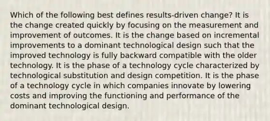 Which of the following best defines results-driven change? It is the change created quickly by focusing on the measurement and improvement of outcomes. It is the change based on incremental improvements to a dominant technological design such that the improved technology is fully backward compatible with the older technology. It is the phase of a technology cycle characterized by technological substitution and design competition. It is the phase of a technology cycle in which companies innovate by lowering costs and improving the functioning and performance of the dominant technological design.