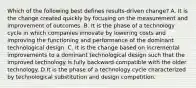 Which of the following best defines results-driven change? A. It is the change created quickly by focusing on the measurement and improvement of outcomes. B. It is the phase of a technology cycle in which companies innovate by lowering costs and improving the functioning and performance of the dominant technological design. C. It is the change based on incremental improvements to a dominant technological design such that the improved technology is fully backward compatible with the older technology. D.It is the phase of a technology cycle characterized by technological substitution and design competition.