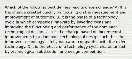 Which of the following best defines results-driven change? A. It is the change created quickly by focusing on the measurement and improvement of outcomes. B. It is the phase of a technology cycle in which companies innovate by lowering costs and improving the functioning and performance of the dominant technological design. C. It is the change based on incremental improvements to a dominant technological design such that the improved technology is fully backward compatible with the older technology. D.It is the phase of a technology cycle characterized by technological substitution and design competition.