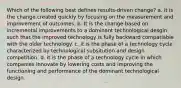 Which of the following best defines results-driven change? a. It is the change created quickly by focusing on the measurement and improvement of outcomes. b. It is the change based on incremental improvements to a dominant technological desgin such that the improved technology is fully backward compatiable with the older technology. c. it is the phase of a technology cycle characterized by technological subsitution and design competition. d. it is the phase of a technology cycle in which companies innovate by lowering costs and improving the functioning and performance of the dominant technological design.