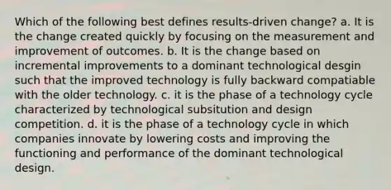 Which of the following best defines results-driven change? a. It is the change created quickly by focusing on the measurement and improvement of outcomes. b. It is the change based on incremental improvements to a dominant technological desgin such that the improved technology is fully backward compatiable with the older technology. c. it is the phase of a technology cycle characterized by technological subsitution and design competition. d. it is the phase of a technology cycle in which companies innovate by lowering costs and improving the functioning and performance of the dominant technological design.