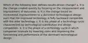 Which of the following best defines results-driven change? a. It is the change created quickly by focusing on the measurement and improvement of outcomes. b. It is the change based on incremental improvements to a dominant technological design such that the improved technology is fully backward compatible with the older technology. c. It is the phase of a technology cycle characterized by technological substitution and design competition. d. It is the phase of a technology cycle in which companies innovate by lowering costs and improving the functioning and performance of the dominant technological design.