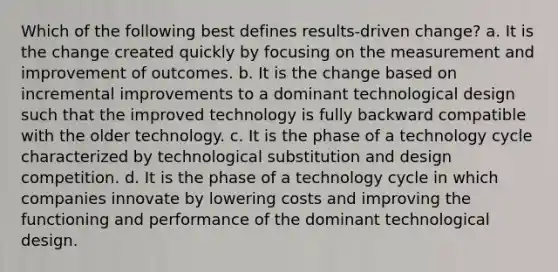 Which of the following best defines results-driven change? a. It is the change created quickly by focusing on the measurement and improvement of outcomes. b. It is the change based on incremental improvements to a dominant technological design such that the improved technology is fully backward compatible with the older technology. c. It is the phase of a technology cycle characterized by technological substitution and design competition. d. It is the phase of a technology cycle in which companies innovate by lowering costs and improving the functioning and performance of the dominant technological design.