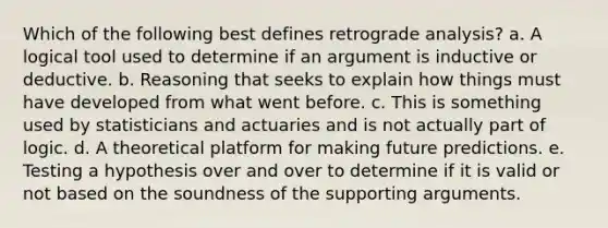 Which of the following best defines retrograde analysis? a. A logical tool used to determine if an argument is inductive or deductive. b. Reasoning that seeks to explain how things must have developed from what went before. c. This is something used by statisticians and actuaries and is not actually part of logic. d. A theoretical platform for making future predictions. e. Testing a hypothesis over and over to determine if it is valid or not based on the soundness of the supporting arguments.