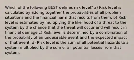 Which of the following BEST defines risk level? a) Risk level is calculated by adding together the probabilities of all problem situations and the financial harm that results from them. b) Risk level is estimated by multiplying the likelihood of a threat to the system by the chance that the threat will occur and will result in financial damage c) Risk level is determined by a combination of the probability of an undesirable event and the expected impact of that event. d) Risk level is the sum of all potential hazards to a system multiplied by the sum of all potential losses from that system.