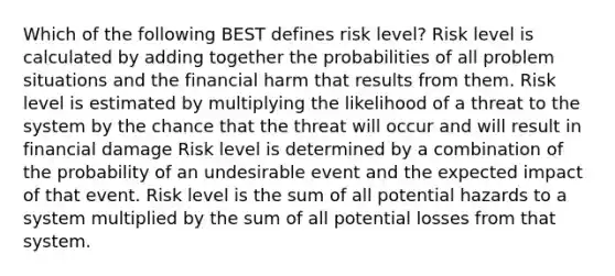 Which of the following BEST defines risk level? Risk level is calculated by adding together the probabilities of all problem situations and the financial harm that results from them. Risk level is estimated by multiplying the likelihood of a threat to the system by the chance that the threat will occur and will result in financial damage Risk level is determined by a combination of the probability of an undesirable event and the expected impact of that event. Risk level is the sum of all potential hazards to a system multiplied by the sum of all potential losses from that system.