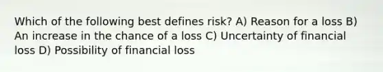 Which of the following best defines risk? A) Reason for a loss B) An increase in the chance of a loss C) Uncertainty of financial loss D) Possibility of financial loss