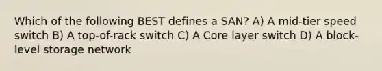 Which of the following BEST defines a SAN? A) A mid-tier speed switch B) A top-of-rack switch C) A Core layer switch D) A block-level storage network