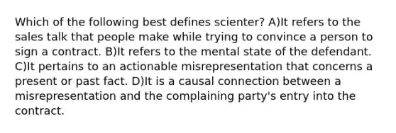 Which of the following best defines scienter? A)It refers to the sales talk that people make while trying to convince a person to sign a contract. B)It refers to the mental state of the defendant. C)It pertains to an actionable misrepresentation that concerns a present or past fact. D)It is a causal connection between a misrepresentation and the complaining party's entry into the contract.