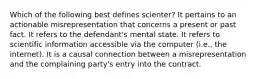 Which of the following best defines scienter? It pertains to an actionable misrepresentation that concerns a present or past fact. It refers to the defendant's mental state. It refers to scientific information accessible via the computer (i.e., the internet). It is a causal connection between a misrepresentation and the complaining party's entry into the contract.