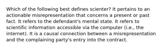 Which of the following best defines scienter? It pertains to an actionable misrepresentation that concerns a present or past fact. It refers to the defendant's mental state. It refers to scientific information accessible via the computer (i.e., the internet). It is a causal connection between a misrepresentation and the complaining party's entry into the contract.