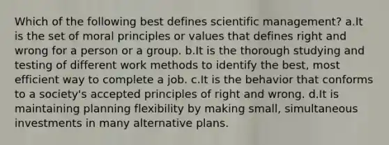 Which of the following best defines scientific management? a.It is the set of moral principles or values that defines right and wrong for a person or a group. b.It is the thorough studying and testing of different work methods to identify the best, most efficient way to complete a job. c.It is the behavior that conforms to a society's accepted principles of right and wrong. d.It is maintaining planning flexibility by making small, simultaneous investments in many alternative plans.