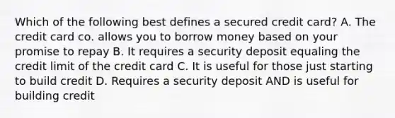 Which of the following best defines a secured credit card? A. The credit card co. allows you to borrow money based on your promise to repay B. It requires a security deposit equaling the credit limit of the credit card C. It is useful for those just starting to build credit D. Requires a security deposit AND is useful for building credit