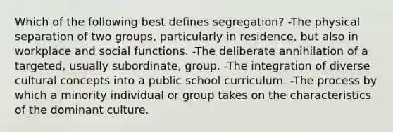 Which of the following best defines segregation? -The physical separation of two groups, particularly in residence, but also in workplace and social functions. -The deliberate annihilation of a targeted, usually subordinate, group. -The integration of diverse cultural concepts into a public school curriculum. -The process by which a minority individual or group takes on the characteristics of the dominant culture.