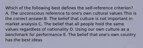 Which of the following best defines the​ self-reference criterion​? A. The unconscious reference to​ one's own cultural values This is the correct answer.B. The belief that culture is not important in market analysis C. The belief that all people hold the same values regardless of nationality D. Using our own culture as a benchmark for performance E. The belief that​ one's own country has the best ideas