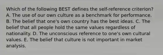 Which of the following BEST defines the​ self-reference criterion​? A. The use of our own culture as a benchmark for performance. B. The belief that​ one's own country has the best ideas. C. The belief that all people hold the same values regardless of nationality. D. The unconscious reference to​ one's own cultural values. E. The belief that culture is not important in market analysis.