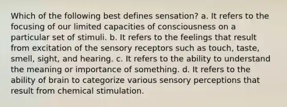 Which of the following best defines sensation? a. It refers to the focusing of our limited capacities of consciousness on a particular set of stimuli. b. It refers to the feelings that result from excitation of the sensory receptors such as touch, taste, smell, sight, and hearing. c. It refers to the ability to understand the meaning or importance of something. d. It refers to the ability of brain to categorize various sensory perceptions that result from chemical stimulation.