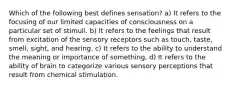 Which of the following best defines sensation? a) It refers to the focusing of our limited capacities of consciousness on a particular set of stimuli. b) It refers to the feelings that result from excitation of the sensory receptors such as touch, taste, smell, sight, and hearing. c) It refers to the ability to understand the meaning or importance of something. d) It refers to the ability of brain to categorize various sensory perceptions that result from chemical stimulation.