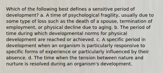 Which of the following best defines a sensitive period of development? a. A time of psychological fragility, usually due to some type of loss such as the death of a spouse, termination of employment, or physical decline due to aging. b. The period of time during which developmental norms for physical development are reached or achieved. c. A specific period in development when an organism is particularly responsive to specific forms of experience or particularly influenced by their absence. d. The time when the tension between nature and nurture is resolved during an organism's development.