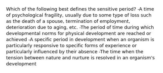 Which of the following best defines the sensitive period? -A time of psychological fragility, usually due to some type of loss such as the death of a spouse, termination of employment, deterioration due to aging, etc. -The period of time during which developmental norms for physical development are reached or achieved -A specific period in development when an organism is particularly responsive to specific forms of experience or particularly influenced by their absence -The time when the tension between nature and nurture is resolved in an organism's development