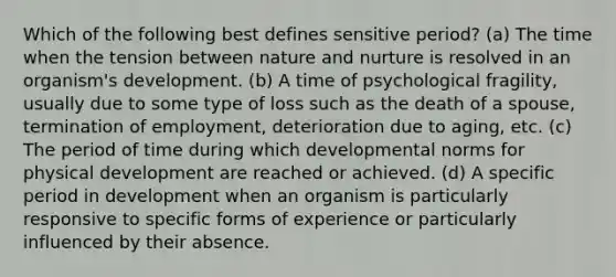 Which of the following best defines sensitive period? (a) The time when the tension between nature and nurture is resolved in an organism's development. (b) A time of psychological fragility, usually due to some type of loss such as the death of a spouse, termination of employment, deterioration due to aging, etc. (c) The period of time during which developmental norms for physical development are reached or achieved. (d) A specific period in development when an organism is particularly responsive to specific forms of experience or particularly influenced by their absence.