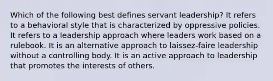 Which of the following best defines servant leadership? It refers to a behavioral style that is characterized by oppressive policies. It refers to a leadership approach where leaders work based on a rulebook. It is an alternative approach to laissez-faire leadership without a controlling body. It is an active approach to leadership that promotes the interests of others.