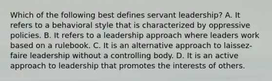 Which of the following best defines servant leadership? A. It refers to a behavioral style that is characterized by oppressive policies. B. It refers to a leadership approach where leaders work based on a rulebook. C. It is an alternative approach to laissez-faire leadership without a controlling body. D. It is an active approach to leadership that promotes the interests of others.