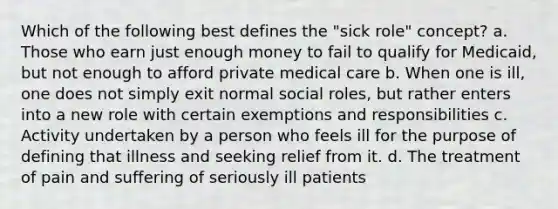 Which of the following best defines the "sick role" concept? a. Those who earn just enough money to fail to qualify for Medicaid, but not enough to afford private medical care b. When one is ill, one does not simply exit normal social roles, but rather enters into a new role with certain exemptions and responsibilities c. Activity undertaken by a person who feels ill for the purpose of defining that illness and seeking relief from it. d. The treatment of pain and suffering of seriously ill patients