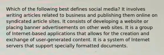 Which of the following best defines social media? It involves writing articles related to business and publishing them online on syndicated article sites. It consists of developing a website or placing banner advertisements on other web sites. It is a group of Internet-based applications that allows for the creation and exchange of user-generated content. It is a system of Internet servers that support specially formatted documents.