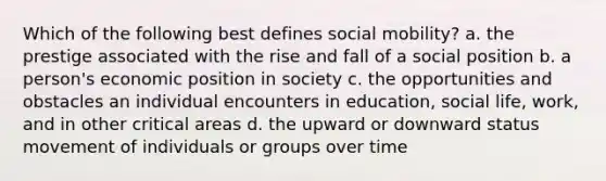 Which of the following best defines social mobility? a. the prestige associated with the rise and fall of a social position b. a person's economic position in society c. the opportunities and obstacles an individual encounters in education, social life, work, and in other critical areas d. the upward or downward status movement of individuals or groups over time