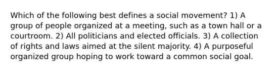 Which of the following best defines a social movement? 1) A group of people organized at a meeting, such as a town hall or a courtroom. 2) All politicians and elected officials. 3) A collection of rights and laws aimed at the silent majority. 4) A purposeful organized group hoping to work toward a common social goal.