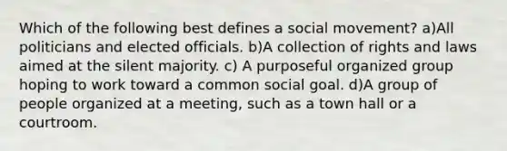 Which of the following best defines a social movement? a)All politicians and elected officials. b)A collection of rights and laws aimed at the silent majority. c) A purposeful organized group hoping to work toward a common social goal. d)A group of people organized at a meeting, such as a town hall or a courtroom.