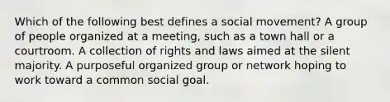 Which of the following best defines a social movement? A group of people organized at a meeting, such as a town hall or a courtroom. A collection of rights and laws aimed at the silent majority. A purposeful organized group or network hoping to work toward a common social goal.