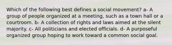 Which of the following best defines a social movement? a- A group of people organized at a meeting, such as a town hall or a courtroom. b- A collection of rights and laws aimed at the silent majority. c- All politicians and elected officials. d- A purposeful organized group hoping to work toward a common social goal.