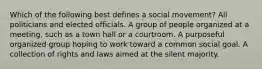 Which of the following best defines a social movement? All politicians and elected officials. A group of people organized at a meeting, such as a town hall or a courtroom. A purposeful organized group hoping to work toward a common social goal. A collection of rights and laws aimed at the silent majority.