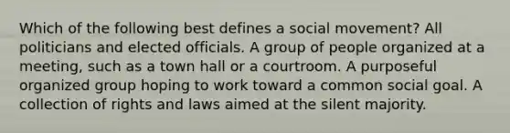 Which of the following best defines a social movement? All politicians and elected officials. A group of people organized at a meeting, such as a town hall or a courtroom. A purposeful organized group hoping to work toward a common social goal. A collection of rights and laws aimed at the silent majority.