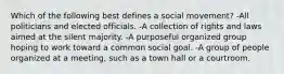 Which of the following best defines a social movement? -All politicians and elected officials. -A collection of rights and laws aimed at the silent majority. -A purposeful organized group hoping to work toward a common social goal. -A group of people organized at a meeting, such as a town hall or a courtroom.